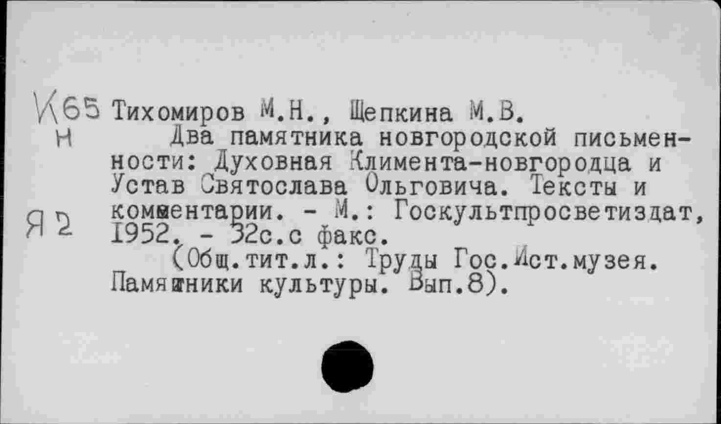 ﻿65 Тихомиров М.Н., Щепкина М.В.
И Два памятника новгородской письменности: ^Духовная Климента-новгородца и Устав Святослава Ольговича. Тексты и n п комвентарии. - М. : Госкультпросветиздат, d г 1952. - 32с. с факс.
(Общ.тит.л.: Труды Гос.Ист.музея.
Памятники культуры. Вып.8).